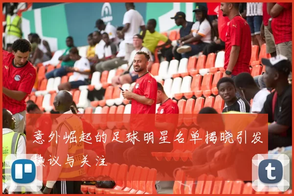 意外崛起的足球明星名单揭晓引发热议与关注