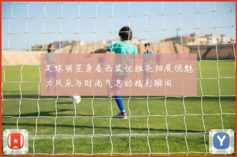 足球明星身着西装优雅亮相展现魅力风采与时尚气息的精彩瞬间
