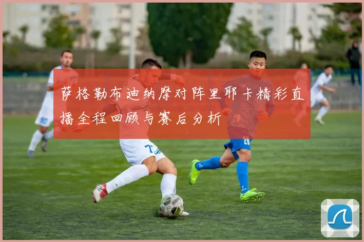 萨格勒布迪纳摩对阵里耶卡精彩直播全程回顾与赛后分析