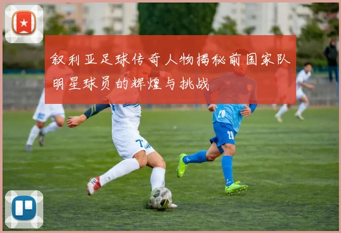 叙利亚足球传奇人物揭秘前国家队明星球员的辉煌与挑战