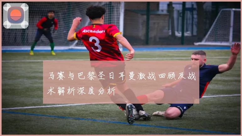 马赛与巴黎圣日耳曼激战回顾及战术解析深度分析