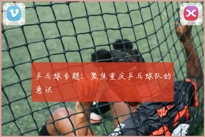 乒乓球专题：聚焦重庆乒乓球队的意识