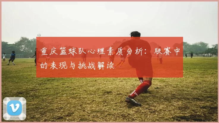 重庆篮球队心理素质分析：联赛中的表现与挑战解读