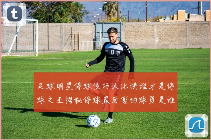 足球明星停球技巧大比拼谁才是停球之王揭秘停球最厉害的球员是谁