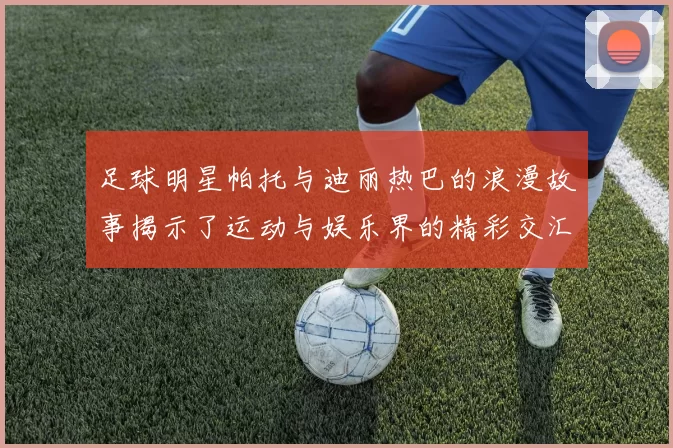 足球明星帕托与迪丽热巴的浪漫故事揭示了运动与娱乐界的精彩交汇
