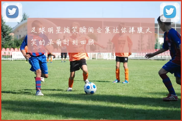 足球明星搞笑瞬间合集让你捧腹大笑的呆萌时刻回顾