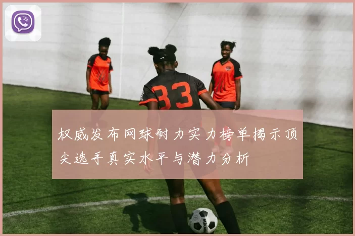 权威发布网球耐力实力榜单揭示顶尖选手真实水平与潜力分析