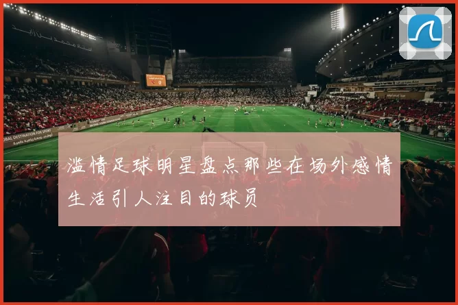 滥情足球明星盘点那些在场外感情生活引人注目的球员