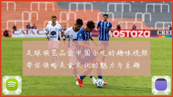 足球明星品尝中国小吃的趣味视频带你领略美食文化的魅力与乐趣