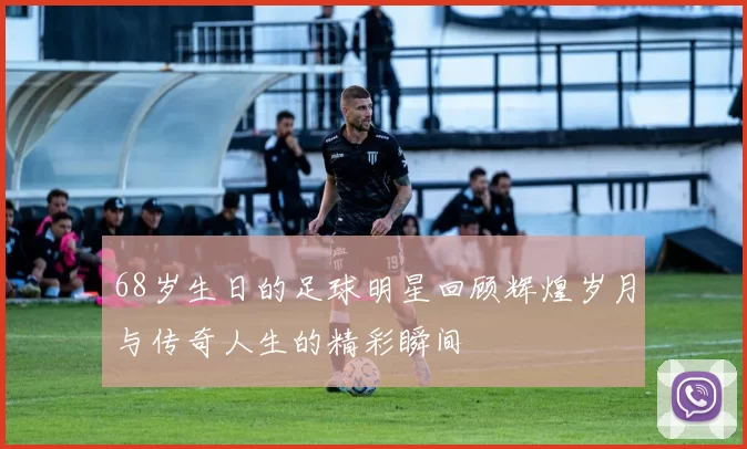 68岁生日的足球明星回顾辉煌岁月与传奇人生的精彩瞬间