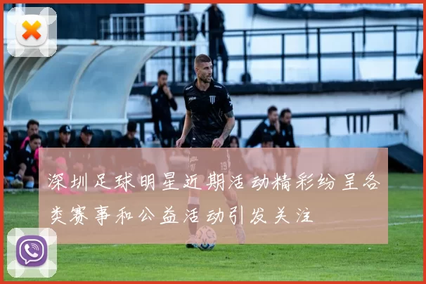 深圳足球明星近期活动精彩纷呈各类赛事和公益活动引发关注
