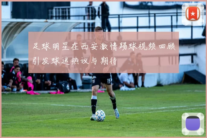 足球明星在西安激情踢球视频回顾引发球迷热议与期待