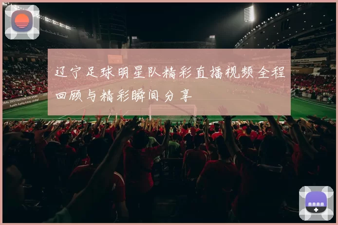 辽宁足球明星队精彩直播视频全程回顾与精彩瞬间分享