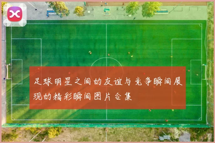 足球明星之间的友谊与竞争瞬间展现的精彩瞬间图片合集