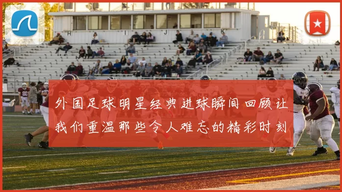 外国足球明星经典进球瞬间回顾让我们重温那些令人难忘的精彩时刻