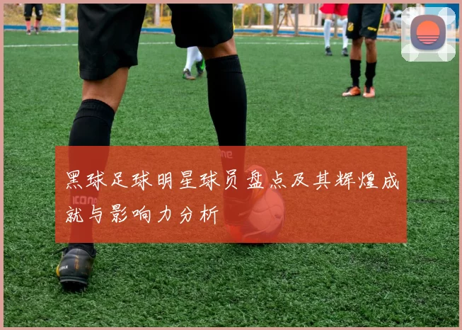 黑球足球明星球员盘点及其辉煌成就与影响力分析
