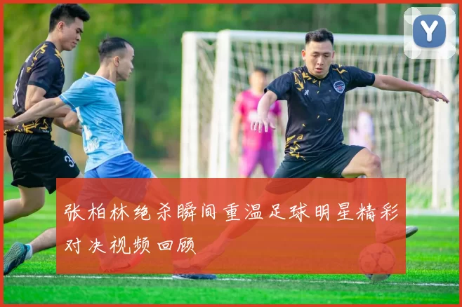 张柏林绝杀瞬间重温足球明星精彩对决视频回顾