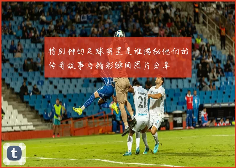特别神的足球明星是谁揭秘他们的传奇故事与精彩瞬间图片分享