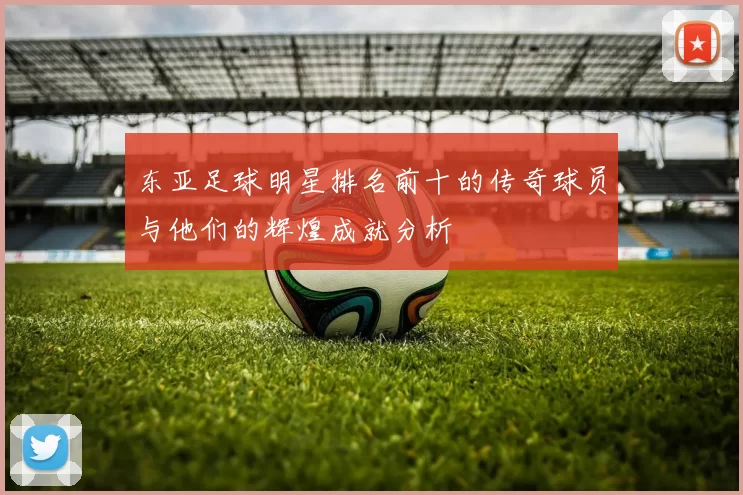 东亚足球明星排名前十的传奇球员与他们的辉煌成就分析