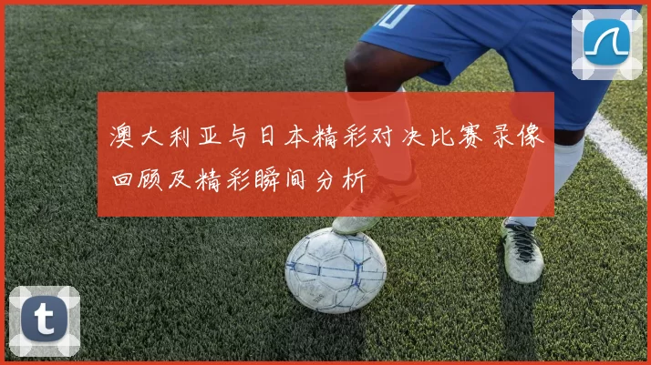澳大利亚与日本精彩对决比赛录像回顾及精彩瞬间分析