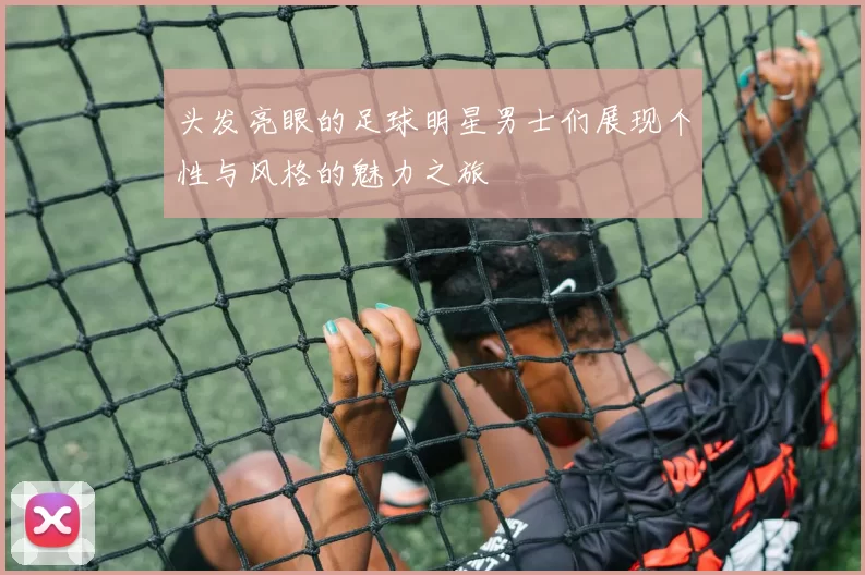 头发亮眼的足球明星男士们展现个性与风格的魅力之旅