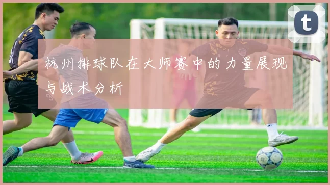 杭州排球队在大师赛中的力量展现与战术分析