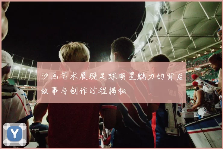 沙画艺术展现足球明星魅力的背后故事与创作过程揭秘