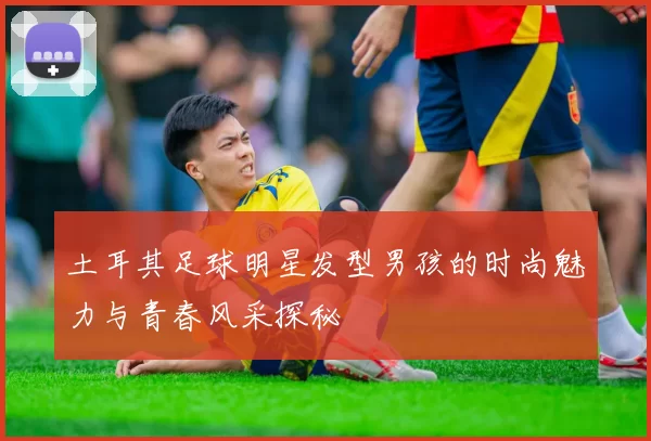 土耳其足球明星发型男孩的时尚魅力与青春风采探秘