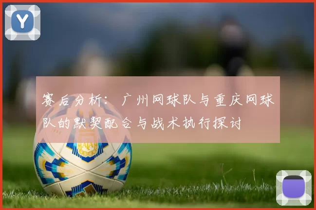 赛后分析：广州网球队与重庆网球队的默契配合与战术执行探讨