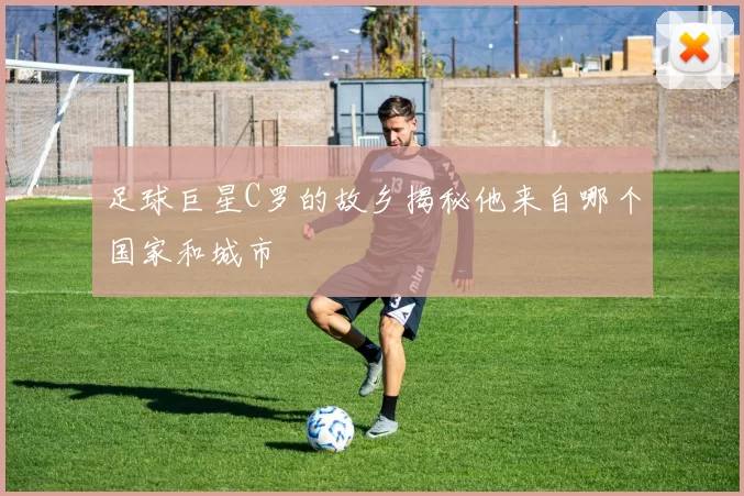 足球巨星C罗的故乡揭秘他来自哪个国家和城市
