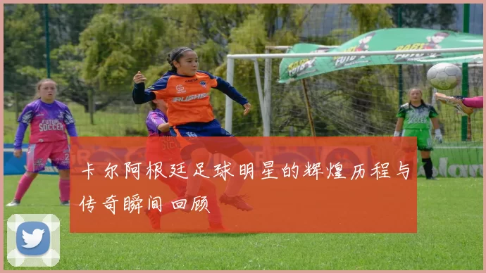 卡尔阿根廷足球明星的辉煌历程与传奇瞬间回顾