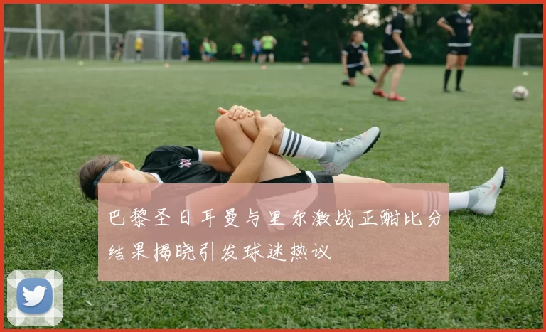 巴黎圣日耳曼与里尔激战正酣比分结果揭晓引发球迷热议