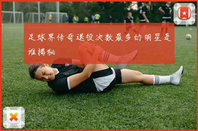 足球界传奇退役次数最多的明星是谁揭秘