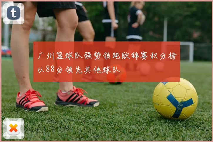 广州篮球队强势领跑欧锦赛积分榜以88分领先其他球队